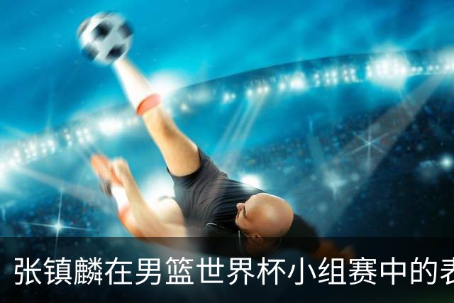 张镇麟在男篮世界杯小组赛中的表现分析